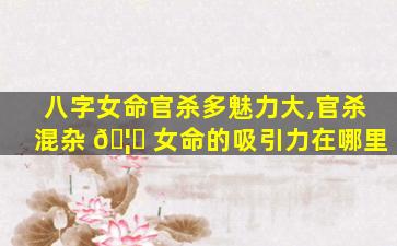 八字女命官杀多魅力大,官杀混杂 🦅 女命的吸引力在哪里